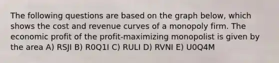 The following questions are based on the graph below, which shows the cost and revenue curves of a monopoly firm. The economic profit of the profit-maximizing monopolist is given by the area A) RSJI B) R0Q1I C) RULI D) RVNI E) U0Q4M