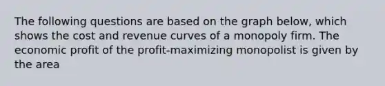 The following questions are based on the graph below, which shows the cost and revenue curves of a monopoly firm. The economic profit of the profit-maximizing monopolist is given by the area