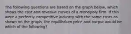 The following questions are based on the graph below, which shows the cost and revenue curves of a monopoly firm. If this were a perfectly competitive industry with the same costs as shown on the graph, the equilibrium price and output would be which of the following?