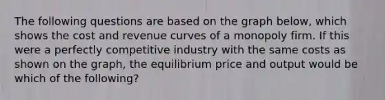 The following questions are based on the graph below, which shows the cost and revenue curves of a monopoly firm. If this were a perfectly competitive industry with the same costs as shown on the graph, the equilibrium price and output would be which of the following?