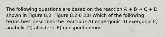 The following questions are based on the reaction A + B → C + D shown in Figure 8.2. Figure 8.2 6 23) Which of the following terms best describes the reaction? A) endergonic B) exergonic C) anabolic D) allosteric E) nonspontaneous