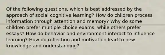 Of the following questions, which is best addressed by the approach of social cognitive learning? How do children process information through attention and memory? Why do some children prefer multiple-choice exams, while others prefer essays? How do behavior and environment interact to influence learning? How do reflection and motivation lead to new knowledge and understanding?