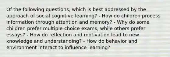 Of the following questions, which is best addressed by the approach of social cognitive learning? - How do children process information through attention and memory? - Why do some children prefer multiple-choice exams, while others prefer essays? - How do reflection and motivation lead to new knowledge and understanding? - How do behavior and environment interact to influence learning?