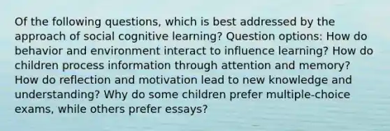 Of the following questions, which is best addressed by the approach of social cognitive learning? Question options: How do behavior and environment interact to influence learning? How do children process information through attention and memory? How do reflection and motivation lead to new knowledge and understanding? Why do some children prefer multiple-choice exams, while others prefer essays?