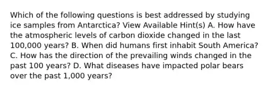 Which of the following questions is best addressed by studying ice samples from Antarctica? View Available Hint(s) A. How have the atmospheric levels of carbon dioxide changed in the last 100,000 years? B. When did humans first inhabit South America? C. How has the direction of the prevailing winds changed in the past 100 years? D. What diseases have impacted polar bears over the past 1,000 years?