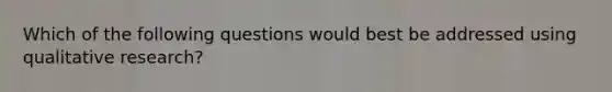 Which of the following questions would best be addressed using qualitative research?