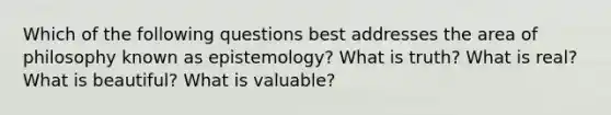 Which of the following questions best addresses the area of philosophy known as epistemology? What is truth? What is real? What is beautiful? What is valuable?