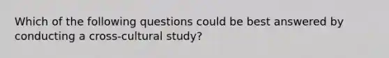 Which of the following questions could be best answered by conducting a cross-cultural study?