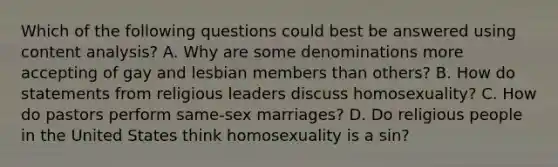 Which of the following questions could best be answered using content analysis? A. Why are some denominations more accepting of gay and lesbian members than others? B. How do statements from religious leaders discuss homosexuality? C. How do pastors perform same-sex marriages? D. Do religious people in the United States think homosexuality is a sin?