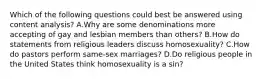 Which of the following questions could best be answered using content analysis? A.Why are some denominations more accepting of gay and lesbian members than others? B.How do statements from religious leaders discuss homosexuality? C.How do pastors perform same-sex marriages? D.Do religious people in the United States think homosexuality is a sin?