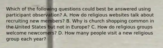 Which of the following questions could best be answered using participant observation? A. How do religious websites talk about recruiting new members? B. Why is church shopping common in the United States but not in Europe? C. How do religious groups welcome newcomers? D. How many people visit a new religious group each year?