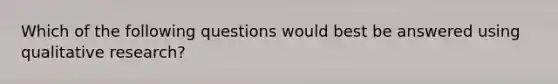 Which of the following questions would best be answered using qualitative research?