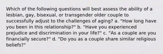 Which of the following questions will best assess the ability of a lesbian, gay, bisexual, or transgender older couple to successfully adjust to the challenges of aging? a. "How long have you been in this relationship?" b. "Have you experienced prejudice and discrimination in your life?" c. "As a couple are you financially secure?" d. "Do you as a couple share similar religious beliefs?"