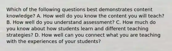 Which of the following questions best demonstrates content knowledge? A. How well do you know the content you will teach? B. How well do you understand assessment? C. How much do you know about how students learn and different teaching strategies? D. How well can you connect what you are teaching with the experiences of your students?