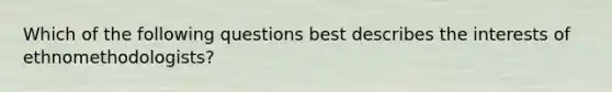 Which of the following questions best describes the interests of ethnomethodologists?