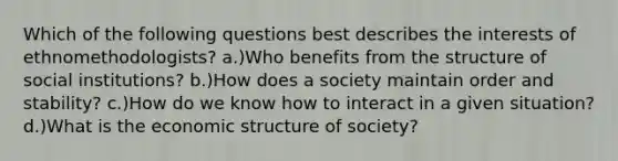 Which of the following questions best describes the interests of ethnomethodologists? a.)Who benefits from the structure of social institutions? b.)How does a society maintain order and stability? c.)How do we know how to interact in a given situation? d.)What is the economic structure of society?