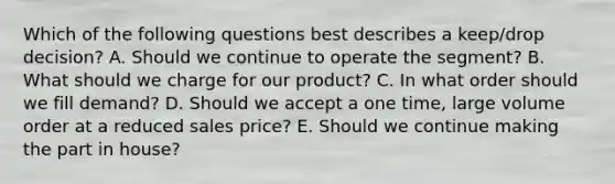 Which of the following questions best describes a​ keep/drop decision? A. Should we continue to operate the ​segment? B. What should we charge for our ​product? C. In what order should we fill ​demand? D. Should we accept a one​ time, large volume order at a reduced sales ​price? E. Should we continue making the part in ​house?