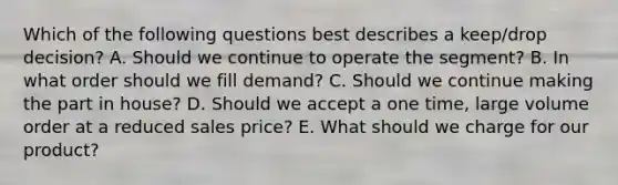 Which of the following questions best describes a​ keep/drop decision? A. Should we continue to operate the ​segment? B. In what order should we fill ​demand? C. Should we continue making the part in ​house? D. Should we accept a one​ time, large volume order at a reduced sales ​price? E. What should we charge for our ​product?