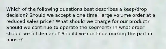 Which of the following questions best describes a keep/drop decision? Should we accept a one time, large volume order at a reduced sales price? What should we charge for our product? Should we continue to operate the segment? In what order should we fill demand? Should we continue making the part in house?