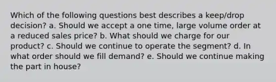 Which of the following questions best describes a keep/drop decision? a. Should we accept a one time, large volume order at a reduced sales price? b. What should we charge for our product? c. Should we continue to operate the segment? d. In what order should we fill demand? e. Should we continue making the part in house?