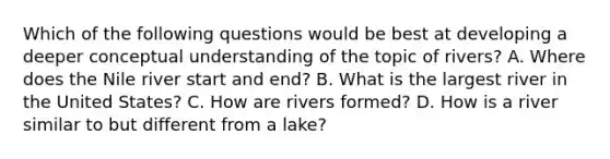 Which of the following questions would be best at developing a deeper conceptual understanding of the topic of rivers? A. Where does the Nile river start and end? B. What is the largest river in the United States? C. How are rivers formed? D. How is a river similar to but different from a lake?