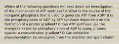 Which of the following questions will best direct an investigation of the mechanism of ATP synthase? A What is the source of the inorganic phosphate that is used to generate ATP from ADP? B Is the phosphorylation of ADP by ATP synthase dependent on the formation of a proton gradient? C Can ATP synthase use the energy released by phosphorylation of ADP to pump protons against a concentration gradient? D Can oxidative phosphorylation be uncoupled from the electron transport chain?