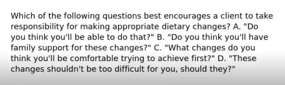 Which of the following questions best encourages a client to take responsibility for making appropriate dietary changes? A. "Do you think you'll be able to do that?" B. "Do you think you'll have family support for these changes?" C. "What changes do you think you'll be comfortable trying to achieve first?" D. "These changes shouldn't be too difficult for you, should they?"