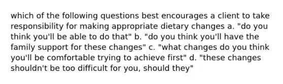 which of the following questions best encourages a client to take responsibility for making appropriate dietary changes a. "do you think you'll be able to do that" b. "do you think you'll have the family support for these changes" c. "what changes do you think you'll be comfortable trying to achieve first" d. "these changes shouldn't be too difficult for you, should they"