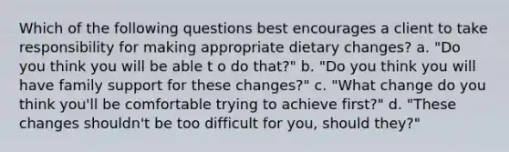 Which of the following questions best encourages a client to take responsibility for making appropriate dietary changes? a. "Do you think you will be able t o do that?" b. "Do you think you will have family support for these changes?" c. "What change do you think you'll be comfortable trying to achieve first?" d. "These changes shouldn't be too difficult for you, should they?"