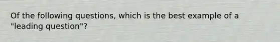 Of the following questions, which is the best example of a "leading question"?