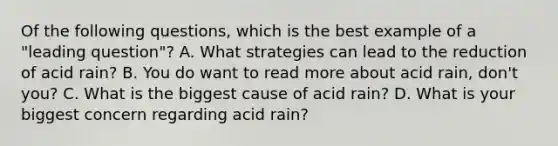 Of the following questions, which is the best example of a "leading question"? A. What strategies can lead to the reduction of acid rain? B. You do want to read more about acid rain, don't you? C. What is the biggest cause of acid rain? D. What is your biggest concern regarding acid rain?