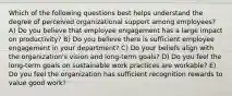 Which of the following questions best helps understand the degree of perceived organizational support among employees? A) Do you believe that employee engagement has a large impact on productivity? B) Do you believe there is sufficient employee engagement in your department? C) Do your beliefs align with the organization's vision and long-term goals? D) Do you feel the long-term goals on sustainable work practices are workable? E) Do you feel the organization has sufficient recognition rewards to value good work?