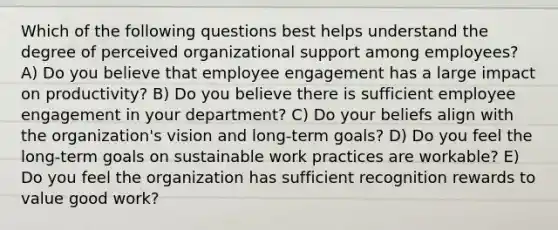 Which of the following questions best helps understand the degree of perceived organizational support among employees? A) Do you believe that employee engagement has a large impact on productivity? B) Do you believe there is sufficient employee engagement in your department? C) Do your beliefs align with the organization's vision and long-term goals? D) Do you feel the long-term goals on sustainable work practices are workable? E) Do you feel the organization has sufficient recognition rewards to value good work?