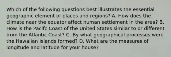 Which of the following questions best illustrates the essential geographic element of places and regions? A. How does the climate near the equator affect human settlement in the area? B. How is the Pacifc Coast of the United States similar to or different from the Atlantic Coast? C. By what geographical processes were the Hawaiian Islands formed? D. What are the measures of longitude and latitude for your house?