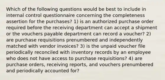 Which of the following questions would be best to include in internal control questionnaire concerning the completeness assertion for the purchases? 1) is an authorized purchase order required before the receiving department can accept a shipment or the vouchers payable department can record a voucher? 2) are purchase requisitions prenumbered and independently matched with vendor invoices? 3) is the unpaid voucher file periodically reconciled with inventory records by an employee who does not have access to purchase requisitions? 4) are purchase orders, receiving reports, and vouchers prenumbered and periodically accounted for?