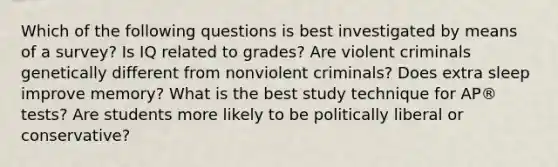 Which of the following questions is best investigated by means of a survey? Is IQ related to grades? Are violent criminals genetically different from nonviolent criminals? Does extra sleep improve memory? What is the best study technique for AP® tests? Are students more likely to be politically liberal or conservative?