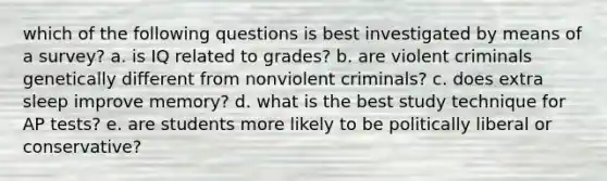 which of the following questions is best investigated by means of a survey? a. is IQ related to grades? b. are violent criminals genetically different from nonviolent criminals? c. does extra sleep improve memory? d. what is the best study technique for AP tests? e. are students more likely to be politically liberal or conservative?