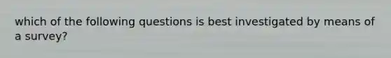 which of the following questions is best investigated by means of a survey?