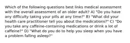 Which of the following questions best links medical assessment with the overall assessment of an older adult? A) "Do you have any difficulty taking your pills at any time?" B) "What did your health care practitioner tell you about the medications?" C) "Do you take any caffeine-containing medications or drink a lot of caffeine?" D) "What do you do to help you sleep when you have a problem falling asleep?"