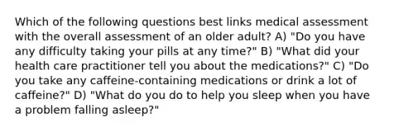 Which of the following questions best links medical assessment with the overall assessment of an older adult? A) "Do you have any difficulty taking your pills at any time?" B) "What did your health care practitioner tell you about the medications?" C) "Do you take any caffeine-containing medications or drink a lot of caffeine?" D) "What do you do to help you sleep when you have a problem falling asleep?"