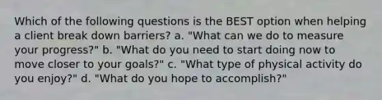 Which of the following questions is the BEST option when helping a client break down barriers? a. "What can we do to measure your progress?" b. "What do you need to start doing now to move closer to your goals?" c. "What type of physical activity do you enjoy?" d. "What do you hope to accomplish?"