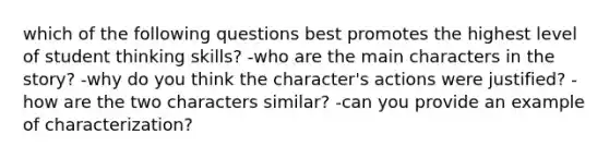 which of the following questions best promotes the highest level of student thinking skills? -who are the main characters in the story? -why do you think the character's actions were justified? -how are the two characters similar? -can you provide an example of characterization?