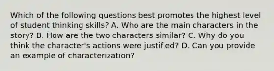 Which of the following questions best promotes the highest level of student thinking skills? A. Who are the main characters in the story? B. How are the two characters similar? C. Why do you think the character's actions were justified? D. Can you provide an example of characterization?