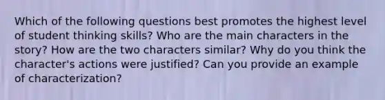 Which of the following questions best promotes the highest level of student thinking skills? Who are the main characters in the story? How are the two characters similar? Why do you think the character's actions were justified? Can you provide an example of characterization?