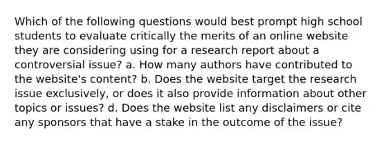 Which of the following questions would best prompt high school students to evaluate critically the merits of an online website they are considering using for a research report about a controversial issue? a. How many authors have contributed to the website's content? b. Does the website target the research issue exclusively, or does it also provide information about other topics or issues? d. Does the website list any disclaimers or cite any sponsors that have a stake in the outcome of the issue?