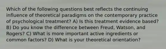 Which of the following questions best reflects the continuing influence of theoretical paradigms on the contemporary practice of psychological treatment? A) Is this treatment evidence based? B) Do you know the difference between Freud, Watson, and Rogers? C) What is more important active ingredients or common factors? D) What is your theoretical orientation?