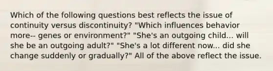 Which of the following questions best reflects the issue of continuity versus discontinuity? "Which influences behavior more-- genes or environment?" "She's an outgoing child... will she be an outgoing adult?" "She's a lot different now... did she change suddenly or gradually?" All of the above reflect the issue.