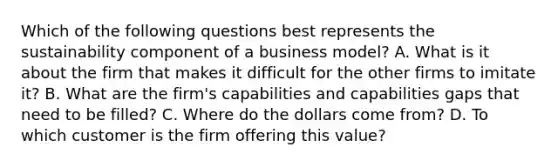 Which of the following questions best represents the sustainability component of a business model? A. What is it about the firm that makes it difficult for the other firms to imitate it? B. What are the firm's capabilities and capabilities gaps that need to be filled? C. Where do the dollars come from? D. To which customer is the firm offering this value?