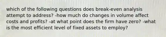 which of the following questions does break-even analysis attempt to address? -how much do changes in volume affect costs and profits? -at what point does the firm have zero? -what is the most efficient level of fixed assets to employ?