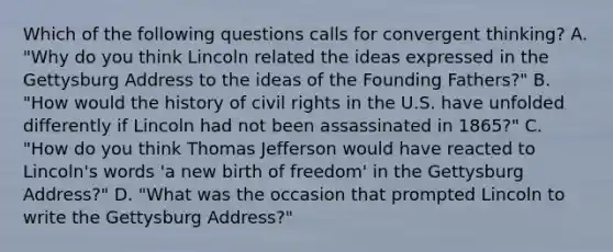 Which of the following questions calls for convergent thinking? A. "Why do you think Lincoln related the ideas expressed in the Gettysburg Address to the ideas of the Founding Fathers?" B. "How would the history of civil rights in the U.S. have unfolded differently if Lincoln had not been assassinated in 1865?" C. "How do you think Thomas Jefferson would have reacted to Lincoln's words 'a new birth of freedom' in the Gettysburg Address?" D. "What was the occasion that prompted Lincoln to write the Gettysburg Address?"